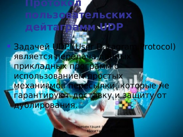 Протокол пользовательских дейтаграмм UDP Задачей UDP (User Datagram Protocol) является передача данных прикладных программ с использованием простых механизмов пересылки, которые не гарантируют доставку и защиту от дублирования. презентация подготовлена Никитиным М.Е. 