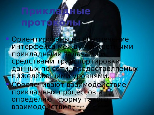 Прикладные протоколы Ориентированы на обеспечение интерфейса между конкретными прикладными задачами и средствами транспортировки данных по сети, предоставляемых нижележащими уровнями. Обеспечивают взаимодействие прикладных процессов и определяют форму такого взаимодействия. презентация подготовлена Никитиным М.Е. 