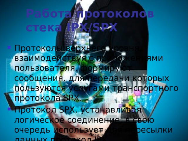 Работа протоколов стека IPX/SPX Протоколы верхнего уровня, взаимодействуя с приложениями пользователя, формируют сообщения, для передачи которых пользуются услугами транспортного протокола SPX. Протокол SPX, устанавливая логическое соединение, в свою очередь использует для пересылки данных протокол IPX. презентация подготовлена Никитиным М.Е. 