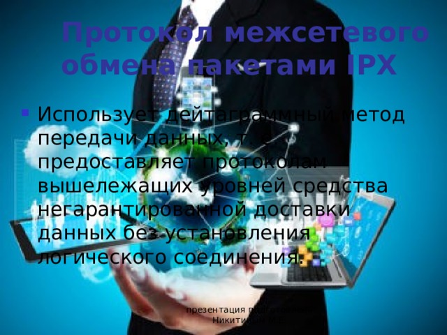 Протокол межсетевого обмена пакетами IPX Использует дейтаграммный метод передачи данных, т. е. предоставляет протоколам вышележащих уровней средства негарантированной доставки данных без установления логического соединения. презентация подготовлена Никитиным М.Е. 