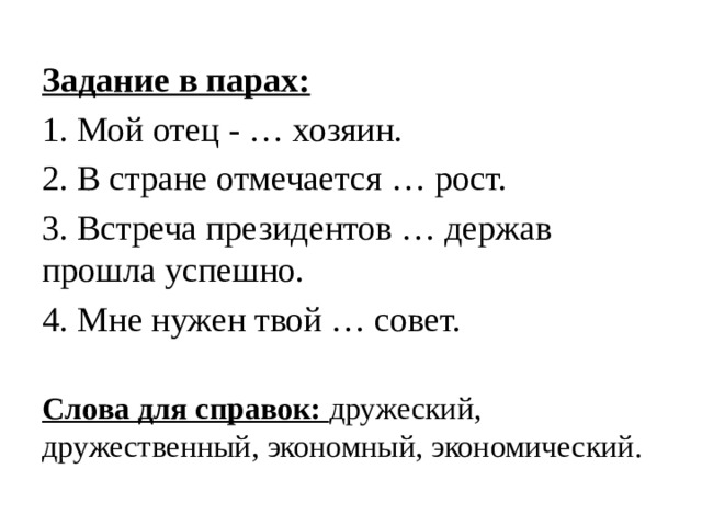 Задание в парах: 1. Мой отец - … хозяин. 2. В стране отмечается … рост. 3. Встреча президентов … держав прошла успешно. 4. Мне нужен твой … совет. Слова для справок: дружеский, дружественный, экономный, экономический. 