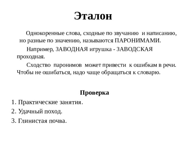 Эталон  Однокоренные слова, сходные по звучанию и написанию, но разные по значению, называются ПАРОНИМАМИ.  Например, ЗАВОДНАЯ игрушка - ЗАВОДСКАЯ проходная.  Сходство паронимов может привести к ошибкам в речи. Чтобы не ошибаться, надо чаще обращаться к словарю. Проверка 1. Практические занятия. 2. Удачный поход. 3. Глинистая почва. 