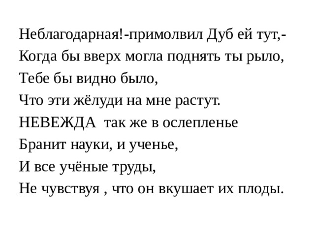 Неблагодарная!-примолвил Дуб ей тут,- Когда бы вверх могла поднять ты рыло, Тебе бы видно было, Что эти жёлуди на мне растут. НЕВЕЖДА так же в ослепленье Бранит науки, и ученье, И все учёные труды, Не чувствуя , что он вкушает их плоды. 