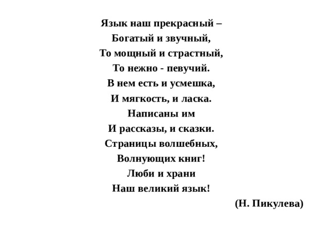 Язык наш прекрасный – Богатый и звучный, То мощный и страстный, То нежно - певучий. В нем есть и усмешка, И мягкость, и ласка. Написаны им И рассказы, и сказки. Страницы волшебных, Волнующих книг! Люби и храни Наш великий язык! (Н. Пикулева)  
