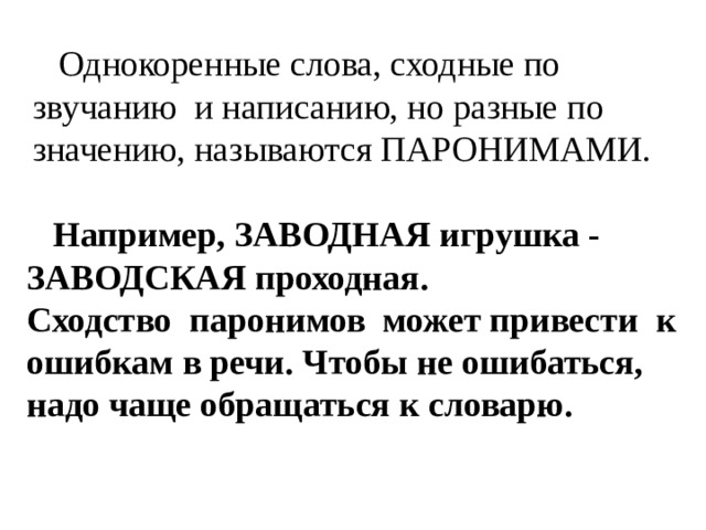  Однокоренные слова, сходные по звучанию и написанию, но разные по значению, называются ПАРОНИМАМИ.  Например, ЗАВОДНАЯ игрушка - ЗАВОДСКАЯ проходная. Сходство паронимов может привести к ошибкам в речи. Чтобы не ошибаться, надо чаще обращаться к словарю. 