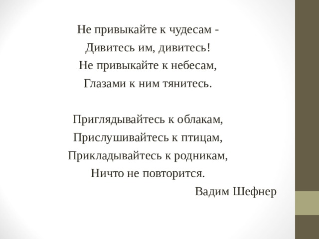 Не привыкайте к чудесам - Дивитесь им, дивитесь! Не привыкайте к небесам, Глазами к ним тянитесь. Приглядывайтесь к облакам, Прислушивайтесь к птицам, Прикладывайтесь к родникам, Ничто не повторится. Вадим Шефнер 