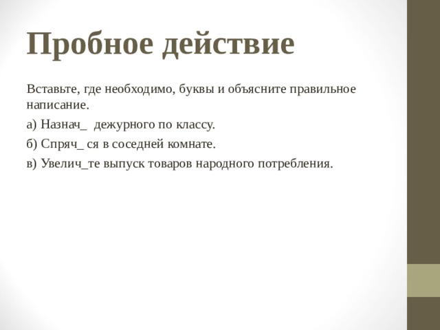 Пробное действие Вставьте, где необходимо, буквы и объясните правильное написание. а) Назнач_ дежурного по классу. б) Спряч_ ся в соседней комнате. в) Увелич_те выпуск товаров народного потребления. 