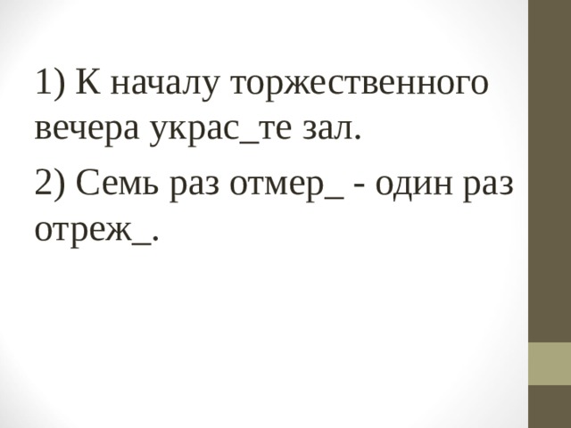 1) К началу торжественного вечера украс_те зал. 2) Семь раз отмер_ - один раз отреж_. 