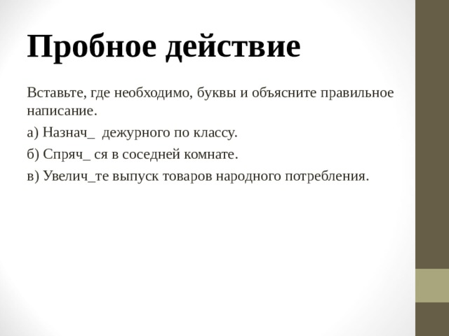 Пробное действие Вставьте, где необходимо, буквы и объясните правильное написание. а) Назнач_ дежурного по классу. б) Спряч_ ся в соседней комнате. в) Увелич_те выпуск товаров народного потребления. 