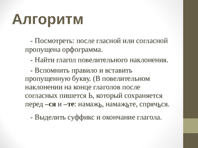 Алгоритм  - Посмотреть: после гласной или согласной  пропущена орфограмма.  - Найти глагол повелительного наклонения.  - Вспомнить правило и вставить пропущенную букву. (В повелительном наклонении на конце глаголов после согласных пишется Ь, который сохраняется перед –ся и –те : намаж ь , намаж ь те, спряч ь ся.  - Выделить суффикс и окончание глагола. 