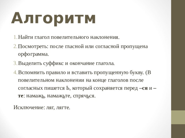 Алгоритм Найти глагол повелительного наклонения. Посмотреть: после гласной или согласной пропущена орфограмма. Выделить суффикс и окончание глагола. Вспомнить правило и вставить пропущенную букву. (В повелительном наклонении на конце глаголов после согласных пишется Ь, который сохраняется перед –ся и –те : намаж ь , намаж ь те, спряч ь ся. Исключение: ляг, лягте. 