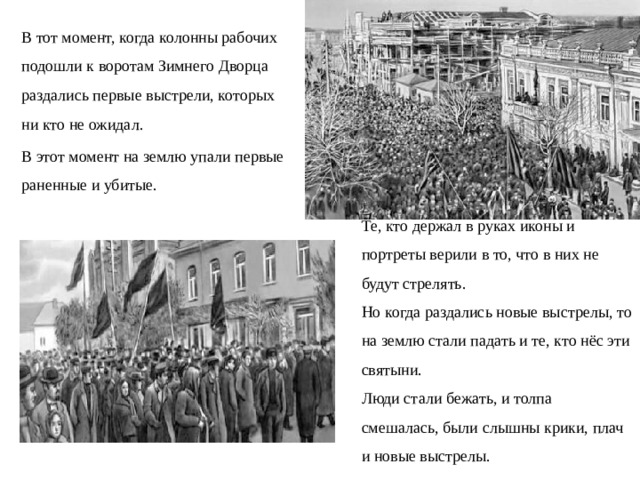 В тот момент, когда колонны рабочих подошли к воротам Зимнего Дворца раздались первые выстрели, которых ни кто не ожидал. В этот момент на землю упали первые раненные и убитые. Те, кто держал в руках иконы и портреты верили в то, что в них не будут стрелять. Но когда раздались новые выстрелы, то на землю стали падать и те, кто нёс эти святыни. Люди стали бежать, и толпа смешалась, были слышны крики, плач и новые выстрелы.  