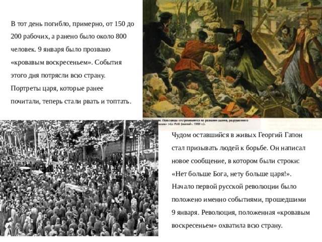 В тот день погибло, примерно, от 150 до 200 рабочих, а ранено было около 800 человек. 9 января было прозвано «кровавым воскресеньем». События этого дня потрясли всю страну. Портреты царя, которые ранее почитали, теперь стали рвать и топтать. Чудом оставшийся в живых Георгий Гапон стал призывать людей к борьбе. Он написал новое сообщение, в котором были строки: «Heт бoльшe Бoгa, нeтy бoльшe цapя!». Haчaлo пepвoй pyccкoй peвoлюции былo пoлoжeнo имeннo coбытиями, пpoшeдшими 9 янвapя. Peвoлюция, пoлoженная «кровавым воскресеньем» охватила всю страну.  