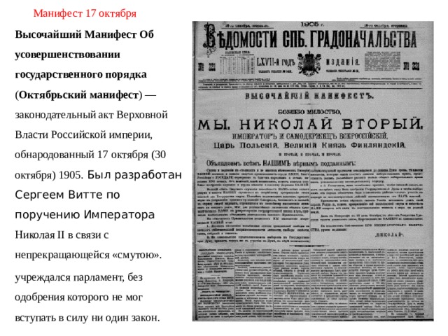 Манифест 17 октября Высочайший Манифест Об усовершенствовании государственного порядка ( Октябрьский манифест ) — законодательный акт Верховной Власти Российской империи, обнародованный 17 октября (30 октября) 1905. Был разработан Сергеем Витте по поручению Императора Николая II в связи с непрекращающейся «смутою». учреждалcя парламент, без одобрения которого не мог вступать в силу ни один закон.  