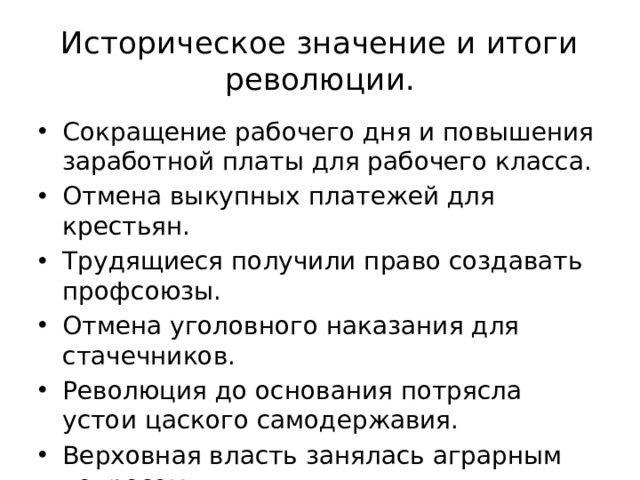 Историческое значение и итоги революции. Сокращение рабочего дня и повышения заработной платы для рабочего класса. Отмена выкупных платежей для крестьян. Трудящиеся получили право создавать профсоюзы. Отмена уголовного наказания для стачечников. Революция до основания потрясла устои цаского самодержавия. Верховная власть занялась аграрным вопросом. 