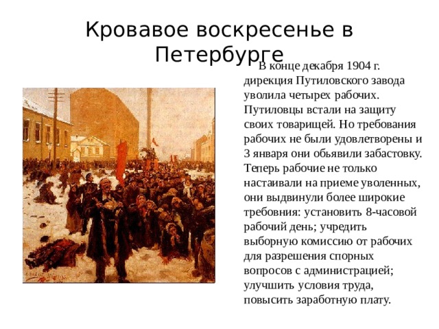 Кровавое воскресенье в Петербурге  В конце декабря 1904 г. дирекция Путиловского завода уволила четырех рабочих. Путиловцы встали на защиту своих товарищей. Но требования рабочих не были удовлетворены и 3 января они обьявили забастовку. Теперь рабочие не только настаивали на приеме уволенных, они выдвинули более широкие требовния: установить 8-часовой рабочий день; учредить выборную комиссию от рабочих для разрешения спорных вопросов с администрацией; улучшить условия труда, повысить заработную плату. 