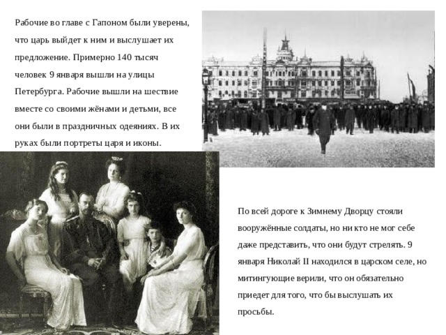 Рабочие во главе с Гапоном были уверены, что царь выйдет к ним и выслушает их предложение. Примерно 140 тысяч человек 9 января вышли на улицы Петербурга. Рабочие вышли на шествие вместе со своими жёнами и детьми, все они были в праздничных одеяниях. В их руках были портреты царя и иконы. По всей дороге к Зимнему Дворцу стояли вооружённые солдаты, но ни кто не мог себе даже представить, что они будут стрелять. 9 января Николай II находился в царском селе, но митингующие верили, что он обязательно приедет для того, что бы выслушать их просьбы.  