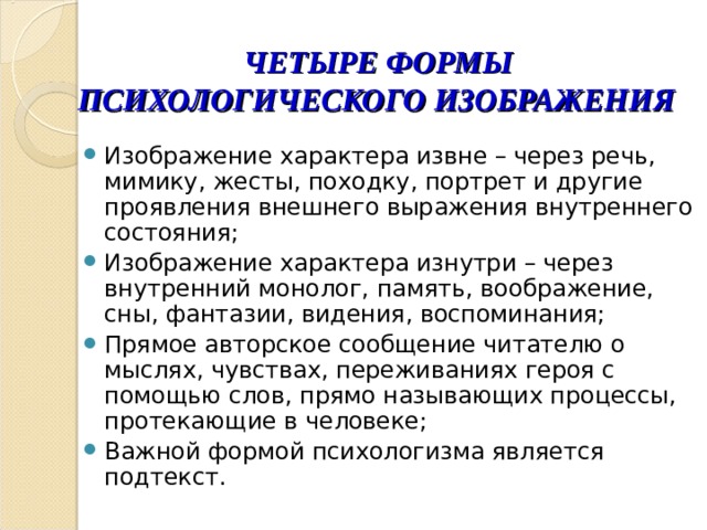  ЧЕТЫРЕ ФОРМЫ ПСИХОЛОГИЧЕСКОГО ИЗОБРАЖЕНИЯ Изображение характера извне – через речь, мимику, жесты, походку, портрет и другие проявления внешнего выражения внутреннего состояния; Изображение характера изнутри – через внутренний монолог, память, воображение, сны, фантазии, видения, воспоминания; Прямое авторское сообщение читателю о мыслях, чувствах, переживаниях героя с помощью слов, прямо называющих процессы, протекающие в человеке; Важной формой психологизма является подтекст. 