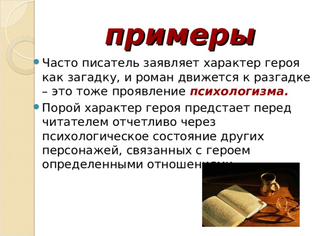  примеры Часто писатель заявляет характер героя как загадку, и роман движется к разгадке – это тоже проявление психологизма. Порой характер героя предстает перед читателем отчетливо через психологическое состояние других персонажей, связанных с героем определенными отношениями.  