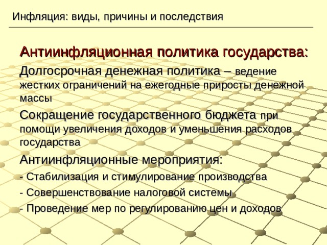 Инфляция: виды, причины и последствия Антиинфляционная политика государства: Долгосрочная денежная политика – ведение жестких ограничений на ежегодные приросты денежной массы Сокращение государственного бюджета при помощи увеличения доходов и уменьшения расходов государства Антиинфляционные мероприятия: - Стабилизация и стимулирование производства - Совершенствование налоговой системы - Проведение мер по регулированию цен и доходов 