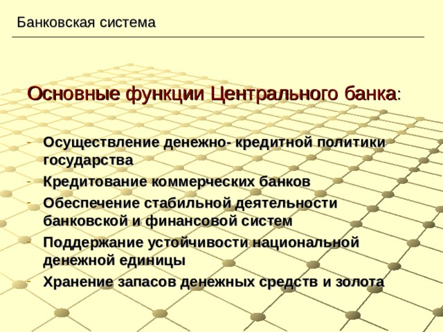 Банковская система Основные функции Центрального банка : Осуществление денежно- кредитной политики государства Кредитование коммерческих банков Обеспечение стабильной деятельности банковской и финансовой систем Поддержание устойчивости национальной денежной единицы Хранение запасов денежных средств и золота 
