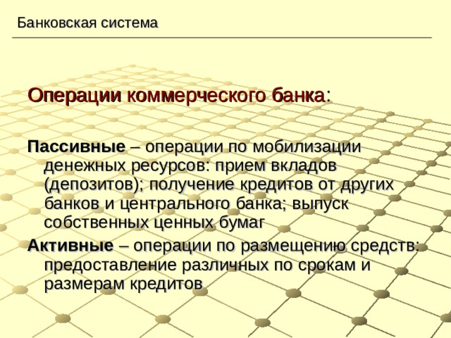 Банковская система Операции коммерческого банка : Пассивные – операции по мобилизации денежных ресурсов: прием вкладов (депозитов); получение кредитов от других банков и центрального банка; выпуск собственных ценных бумаг Активные – операции по размещению средств: предоставление различных по срокам и размерам кредитов 