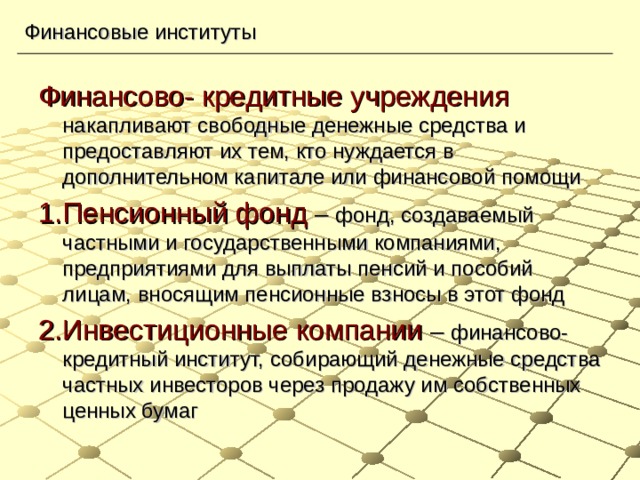 Финансовые институты Финансово- кредитные учреждения  накапливают свободные денежные средства и предоставляют их тем, кто нуждается в дополнительном капитале или финансовой помощи 1.Пенсионный фонд – фонд, создаваемый частными и государственными компаниями, предприятиями для выплаты пенсий и пособий лицам, вносящим пенсионные взносы в этот фонд 2.Инвестиционные компании – финансово- кредитный институт, собирающий денежные средства частных инвесторов через продажу им собственных ценных бумаг 