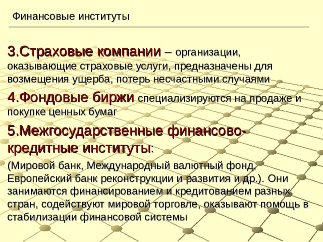 Финансовые институты 3.Страховые компании – организации, оказывающие страховые услуги, предназначены для возмещения ущерба, потерь несчастными случаями 4.Фондовые биржи  специализируются на продаже и покупке ценных бумаг 5.Межгосударственные финансово-кредитные институты : (Мировой банк, Международный валютный фонд, Европейский банк реконструкции и развития и др.). Они занимаются финансированием и кредитованием разных стран, содействуют мировой торговле, оказывают помощь в стабилизации финансовой системы 