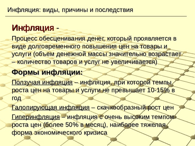 Инфляция: виды, причины и последствия Инфляция - Процесс обесценивания денег, который проявляется в виде долговременного повышения цен на товары и услуги (объем денежной массы значительно возрастает – количество товаров и услуг не увеличивается) Формы инфляции: Ползучая инфляция – инфляция, при которой темпы роста цен на товары и услуги не превышает 10-15% в год Галопирующая инфляция – скачкообразный рост цен Гиперинфляция – инфляция с очень высоким темпом роста цен (более 50% в месяц), наиболее тяжелая форма экономического кризиса   