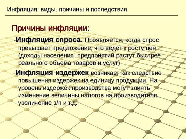 Инфляция: виды, причины и последствия Причины инфляции:  - Инфляция спроса . Проявляется, когда спрос превышает предложение, что ведет к росту цен (доходы населения предприятий растут быстрее реального объема товаров и услуг)  - Инфляция издержек возникает как следствие повышения издержек на единицу продукции. На уровень издержек производства могут влиять изменение величины налогов на производителя, увеличение з/п и т.д. 
