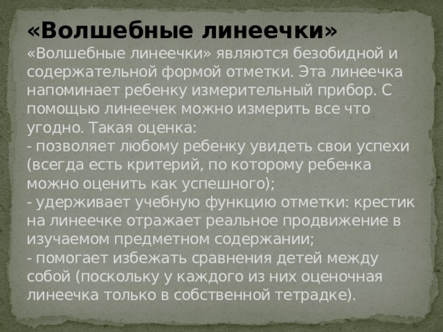 «Волшебные линеечки»  «Волшебные линеечки» являются безобидной и содержательной формой отметки. Эта линеечка напоминает ребенку измерительный прибор. С помощью линеечек можно измерить все что угодно. Такая оценка:  - позволяет любому ребенку увидеть свои успехи (всегда есть критерий, по которому ребенка можно оценить как успешного);  - удерживает учебную функцию отметки: крестик на линеечке отражает реальное продвижение в изучаемом предметном содержании;  - помогает избежать сравнения детей между собой (поскольку у каждого из них оценочная линеечка только в собственной тетрадке). 