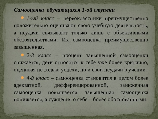 Самооценка обучающихся 1-ой ступени  1-ый класс  – первоклассники преимущественно положительно оценивают свою учебную деятельность, а неудачи связывают только лишь с объективными обстоятельствами. Их самооценка преимущественно завышенная. 2-3 класс – процент завышенной самооценки снижается, дети относятся к себе уже более критично, оценивая не только успехи, но и свои неудачи в учении. 4-й класс – самооценка становится в целом более адекватной, дифференцированной, заниженная самооценка повышается, завышенная самооценка понижается, а суждения о себе – более обоснованными. 