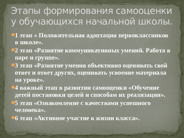 Этапы формирования самооценки у обучающихся начальной школы. 1 этап « Положительная адаптация первоклассников в школе». 2 этап «Развитие коммуникативных умений. Работа в паре и группе». 3 этап «Развитие умения объективно оценивать свой ответ и ответ других, оценивать усвоение материала на уроке». 4 важный этап в развитии самооценки «Обучение детей постановки целей и способам их реализации». 5 этап «Ознакомление с качествами успешного человека». 6 этап «Активное участие в жизни класса». 