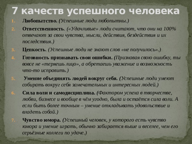 7 качеств успешного человека   Любопытство. ( Успешные люди любопытны.) Ответственность . («Удачливые» люди считают, что они на 100% отвечают за свои чувства, мысли, действия, бездействия и их последствия.) Цепкость . (Успешные люди не знают слов «не получилось».) Готовность признавать свои ошибки. ( Признавая свою ошибку, ты вовсе не «теряешь лицо», а обретаешь уважение и возможность что-то исправить.)   Умение объединять людей вокруг себя. ( Успешные люди умеют собирать вокруг себя замечательных и интересных людей.) Сила воли и самодисциплина. ( Фактором успеха в творчестве, любви, бизнесе и вообще в чём угодно, была и остаётся сила воли. А если быть более точным – умение откладывать удовольствие и владеть собой.) Чувство юмора. ( Успешный человек, у которого есть чувство юмора и умение играть, обычно забирается выше и веселее, чем его серьёзные коллеги по удаче.) 