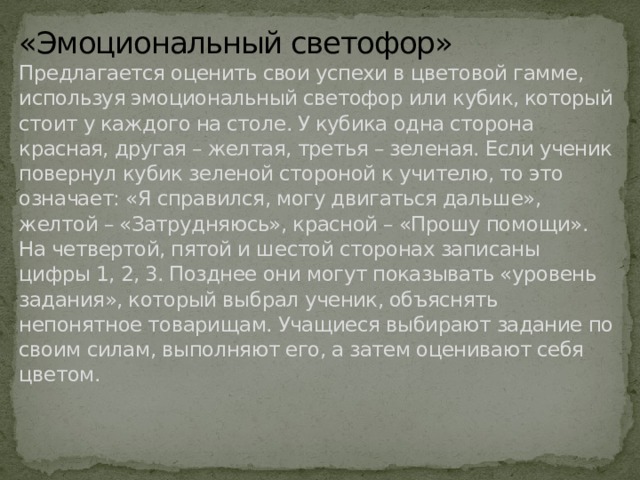 «Эмоциональный светофор»  Предлагается оценить свои успехи в цветовой гамме, используя эмоциональный светофор или кубик, который стоит у каждого на столе. У кубика одна сторона красная, другая – желтая, третья – зеленая. Если ученик повернул кубик зеленой стороной к учителю, то это означает: «Я справился, могу двигаться дальше», желтой – «Затрудняюсь», красной – «Прошу помощи». На четвертой, пятой и шестой сторонах записаны цифры 1, 2, 3. Позднее они могут показывать «уровень задания», который выбрал ученик, объяснять непонятное товарищам. Учащиеся выбирают задание по своим силам, выполняют его, а затем оценивают себя цветом.    
