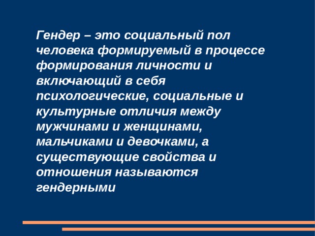 Гендер – это социальный пол человека формируемый в процессе формирования личности и включающий в себя психологические, социальные и культурные отличия между мужчинами и женщинами, мальчиками и девочками, а существующие свойства и отношения называются гендерными 