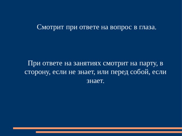 Смотрит при ответе на вопрос в глаза. При ответе на занятиях смотрит на парту, в сторону, если не знает, или перед собой, если знает. 