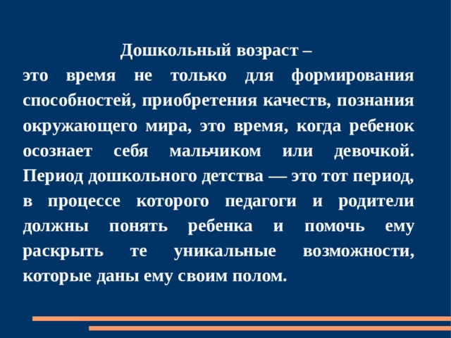 Дошкольный возраст – это время не только для формирования способностей, приобретения качеств, познания окружающего мира, это время, когда ребенок осознает себя мальчиком или девочкой. Период дошкольного детства — это тот период, в процессе которого педагоги и родители должны понять ребенка и помочь ему раскрыть те уникальные возможности, которые даны ему своим полом. 