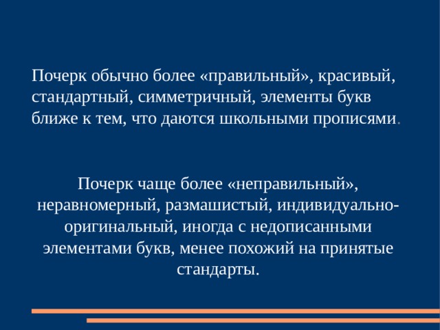 Почерк обычно более «правильный», красивый, стандартный, симметричный, элементы букв ближе к тем, что даются школьными прописями . Почерк чаще более «неправильный», неравномерный, размашистый, индивидуально-оригинальный, иногда с недописанными элементами букв, менее похожий на принятые стандарты . 