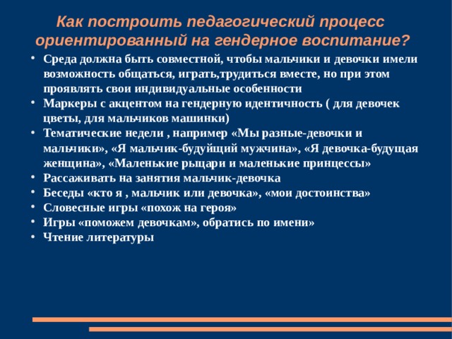 Как построить педагогический процесс ориентированный на гендерное воспитание? Среда должна быть совместной, чтобы мальчики и девочки имели возможность общаться, играть,трудиться вместе, но при этом проявлять свои индивидуальные особенности Маркеры с акцентом на гендерную идентичность ( для девочек цветы, для мальчиков машинки) Тематические недели , например «Мы разные-девочки и мальчики», «Я мальчик-будуйщий мужчина», «Я девочка-будущая женщина», «Маленькие рыцари и маленькие принцессы» Рассаживать на занятия мальчик-девочка Беседы «кто я , мальчик или девочка», «мои достоинства» Словесные игры «похож на героя» Игры «поможем девочкам», обратись по имени» Чтение литературы 