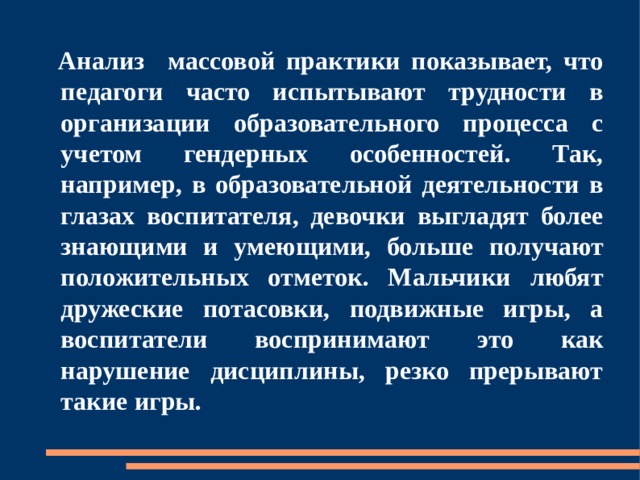  Анализ  массовой практики показывает, что педагоги часто испытывают трудности в организации образовательного процесса с учетом гендерных особенностей. Так, например, в образовательной деятельности в глазах воспитателя, девочки выгладят более знающими и умеющими, больше получают положительных отметок. Мальчики любят дружеские потасовки, подвижные игры, а воспитатели воспринимают это как нарушение дисциплины, резко прерывают такие игры. 