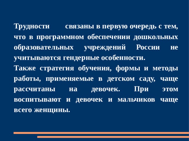 Трудности  связаны в первую очередь с тем, что в программном обеспечении дошкольных образовательных учреждений России не учитываются гендерные особенности. Также стратегия обучения, формы и методы работы, применяемые в детском саду, чаще рассчитаны на девочек. При этом воспитывают и девочек и мальчиков чаще всего женщины. 
