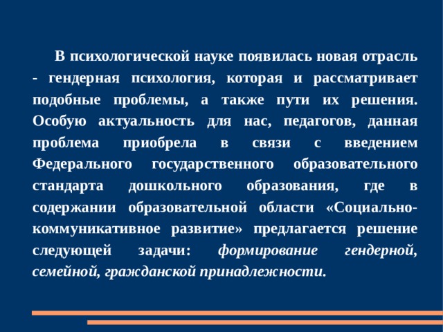  В психологической науке появилась новая отрасль - гендерная психология, которая и рассматривает подобные проблемы, а также пути их решения. Особую актуальность для нас, педагогов, данная проблема приобрела в связи с введением Федерального государственного образовательного стандарта дошкольного образования, где в содержании образовательной области «Социально-коммуникативное развитие» предлагается решение следующей задачи: формирование гендерной, семейной, гражданской принадлежности. 