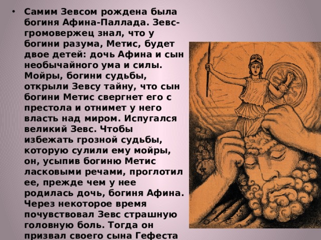 Самим Зевсом рождена была богиня Афина-Паллада. Зевс-громовержец знал, что у богини разума, Метис, будет двое детей: дочь Афина и сын необычайного ума и силы. Мойры, богини судьбы, открыли Зевсу тайну, что сын богини Метис свергнет его с престола и отнимет у него власть над миром. Испугался великий Зевс. Чтобы избежать грозной судьбы, которую сулили ему мойры, он, усыпив богиню Метис ласковыми речами, проглотил ее, прежде чем у нее родилась дочь, богиня Афина. Через некоторое время почувствовал Зевс страшную головную боль. Тогда он призвал своего сына Гефеста и приказал разрубить себе голову, чтобы избавиться от невыносимой боли и шума в голове. 