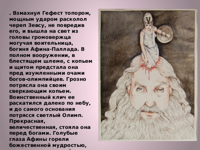 . Взмахнул Гефест топором, мощным ударом расколол череп Зевсу, не повредив его, и вышла на свет из головы громовержца могучая воительница, богиня Афина-Паллада. В полном вооружении, в блестящем шлеме, с копьем и щитом предстала она пред изумленными очами богов-олимпийцев. Грозно потрясла она своим сверкающим копьем. Воинственный клич ее раскатился далеко по небу, и до самого основания потрясся светлый Олимп. Прекрасная, величественная, стояла она перед богами. Голубые глаза Афины горели божественной мудростью, вся она сияла дивной, небесной, мощной красотой. Славили боги рожденную из головы отца-Зевса любимую дочь его, защитницу городов, богиню мудрости и знания, непобедимую воительницу Афину-Палладу. 