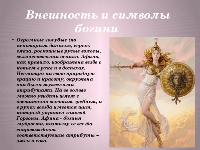 Внешность и символы богини Огромные голубые (по некоторым данным, серые) глаза, роскошные русые волосы, величественная осанка. Афина, как правило, изображена везде с копьем в руке и в доспехах. Несмотря на свою природную грацию и красоту, окружена она была мужскими атрибутами. На ее голове можно увидеть шлем с достаточно высоким гребнем, а в руках всегда имеется щит, который украшен головой Горгоны. Афина - богиня мудрости, поэтому ее всегда сопровождают соответствующие атрибуты – змея и сова. 