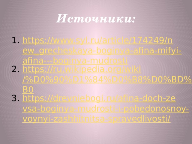 Источники: https://www.syl.ru/article/174249/new_grecheskaya-boginya-afina-mifyi-afina---boginya-mudrosti https://ru.wikipedia.org/wiki/%D0%90%D1%84%D0%B8%D0%BD%D0%B0 https://drevniebogi.ru/afina-doch-zevsa-boginya-mudrosti-i-pobedonosnoy-voynyi-zashhitnitsa-spravedlivosti/ 