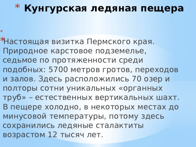  Кунгурская ледяная пещера  Настоящая визитка Пермского края. Природное карстовое подземелье, седьмое по протяженности среди подобных: 5700 метров гротов, переходов и залов. Здесь расположились 70 озер и полторы сотни уникальных «органных труб» – естественных вертикальных шахт. В пещере холодно, в некоторых местах до минусовой температуры, потому здесь сохранились ледяные сталактиты возрастом 12 тысяч лет. 