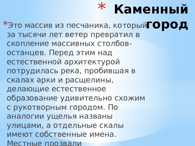 Каменный город Это массив из песчаника, который за тысячи лет ветер превратил в скопление массивных столбов-останцев. Перед этим над естественной архитектурой потрудилась река, пробившая в скалах арки и расщелины, делающие естественное образование удивительно схожим с рукотворным городом. По аналогии ущелья названы улицами, а отдельные скалы имеют собственные имена. Местные прозвали достопримечательность Чертовым Городищем.   