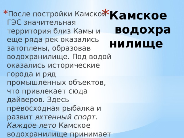 Камское водохранилище После постройки Камской ГЭС значительная территория близ Камы и еще ряда рек оказались затоплены, образовав водохранилище. Под водой оказались исторические города и ряд промышленных объектов, что привлекает сюда дайверов. Здесь превосходная рыбалка и развит яхтенный спорт. Каждое лето Камское водохранилище принимает участников местной парусной регаты — Кубок Камы. 